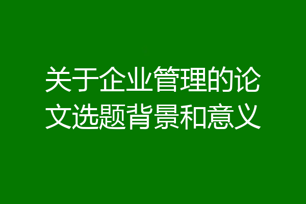关于企业管理的论文选题背景和意义