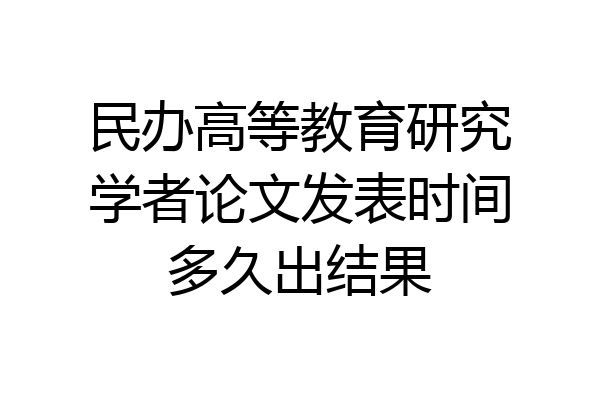 民办高等教育研究学者论文发表时间多久出结果