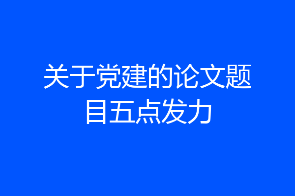 关于党建的论文题目五点发力