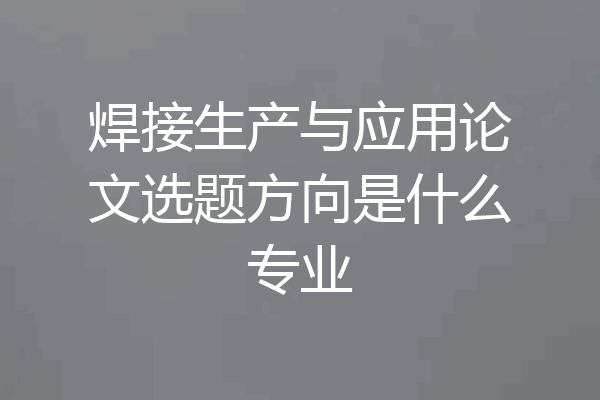 焊接生产与应用论文选题方向是什么专业