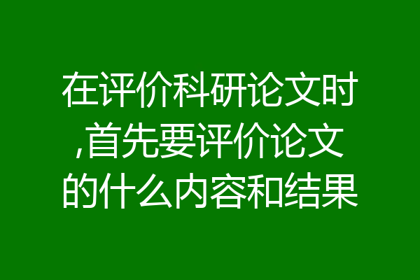 在评价科研论文时,首先要评价论文的什么内容和结果