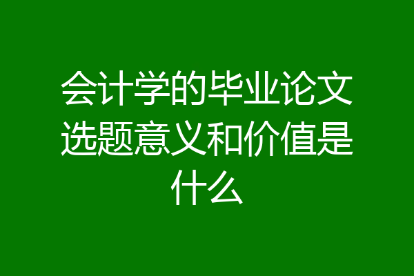 会计学的毕业论文选题意义和价值是什么