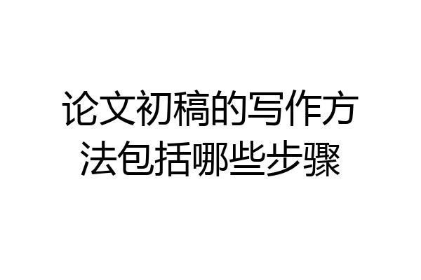 论文初稿的写作方法包括哪些步骤