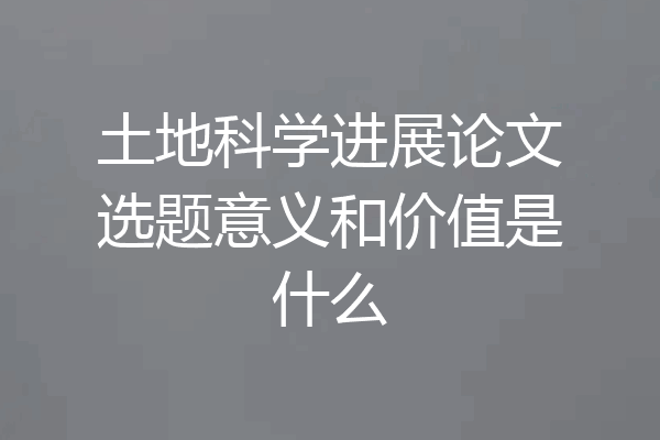 土地科学进展论文选题意义和价值是什么