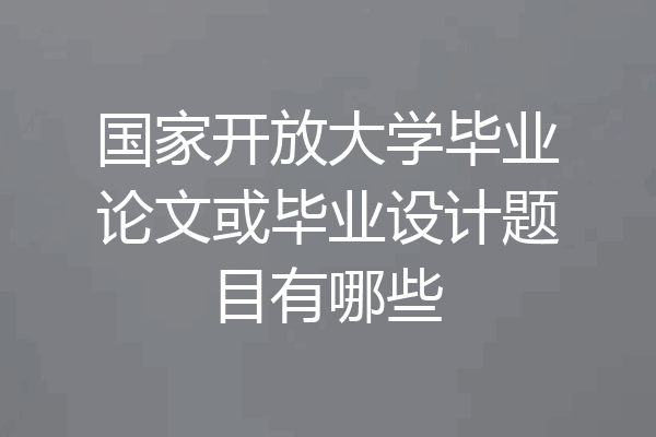 国家开放大学毕业论文或毕业设计题目有哪些
