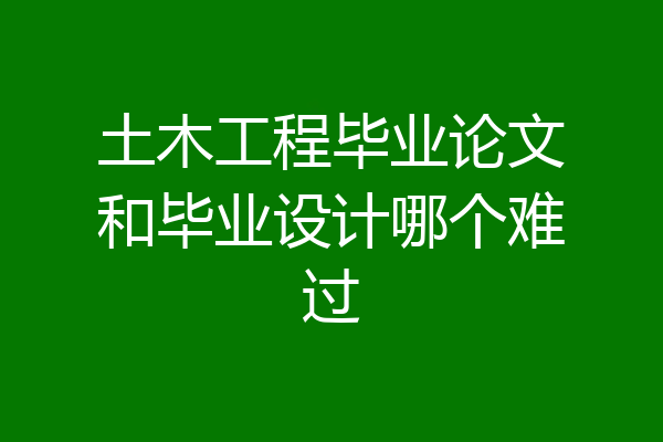 土木工程毕业论文和毕业设计哪个难过