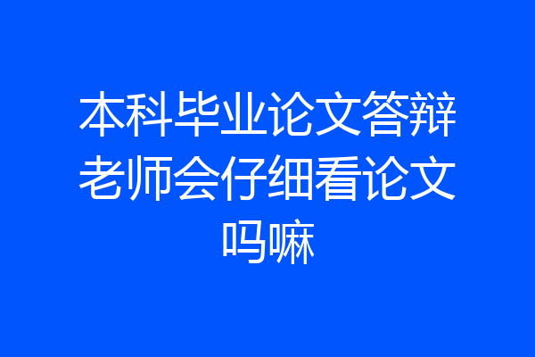 本科毕业论文答辩老师会仔细看论文吗嘛