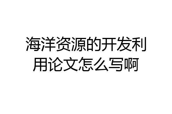 海洋资源的开发利用论文怎么写啊