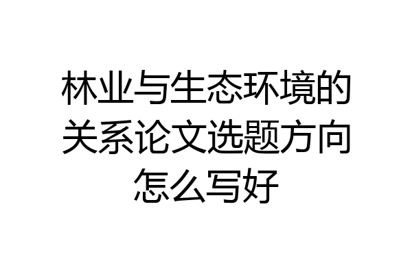 林业与生态环境的关系论文选题方向怎么写好