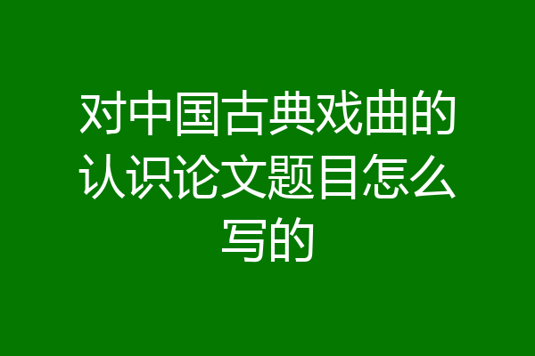 对中国古典戏曲的认识论文题目怎么写的