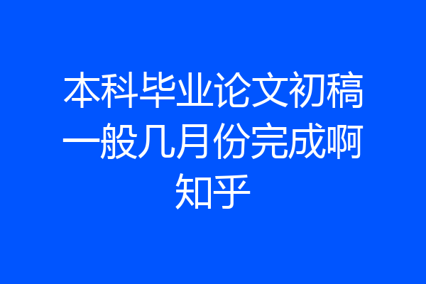 本科毕业论文初稿一般几月份完成啊知乎