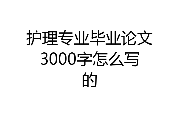 护理专业毕业论文3000字怎么写的