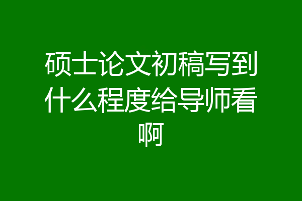 硕士论文初稿写到什么程度给导师看啊