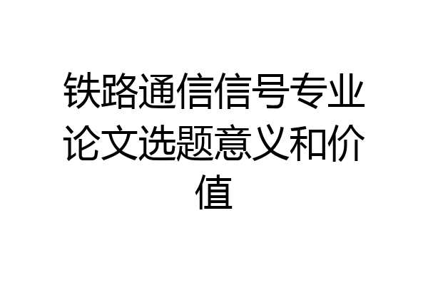 铁路通信信号专业论文选题意义和价值
