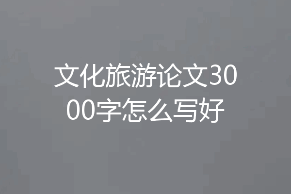 文化旅游论文3000字怎么写好