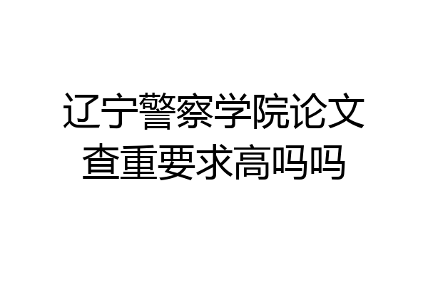 辽宁警察学院论文查重要求高吗吗