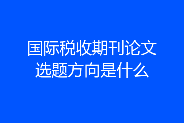 国际税收期刊论文选题方向是什么