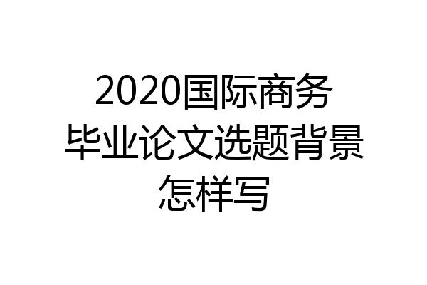 2020国际商务毕业论文选题背景怎样写