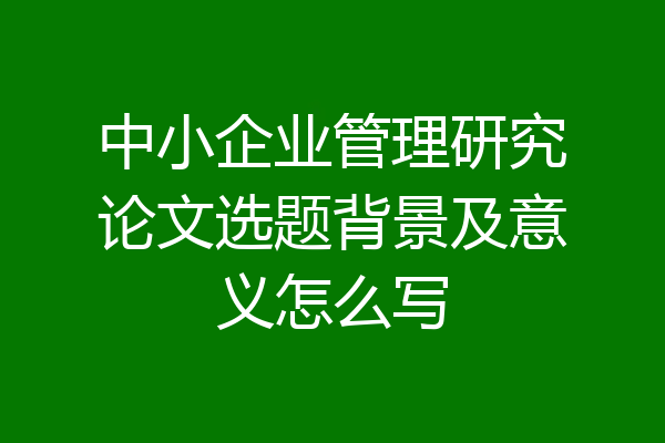 中小企业管理研究论文选题背景及意义怎么写