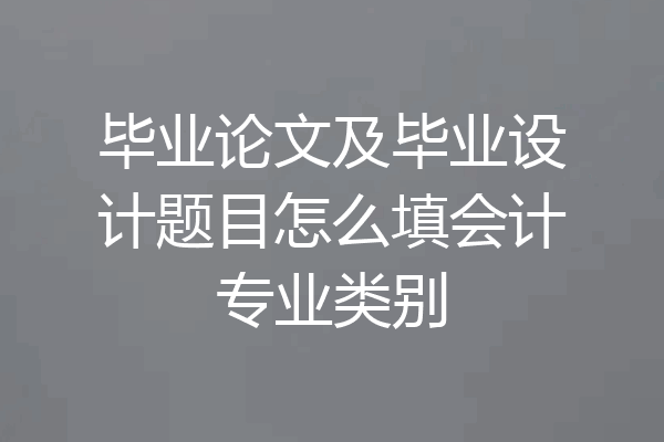 毕业论文及毕业设计题目怎么填会计专业类别
