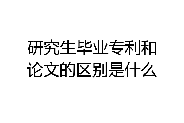 研究生毕业专利和论文的区别是什么