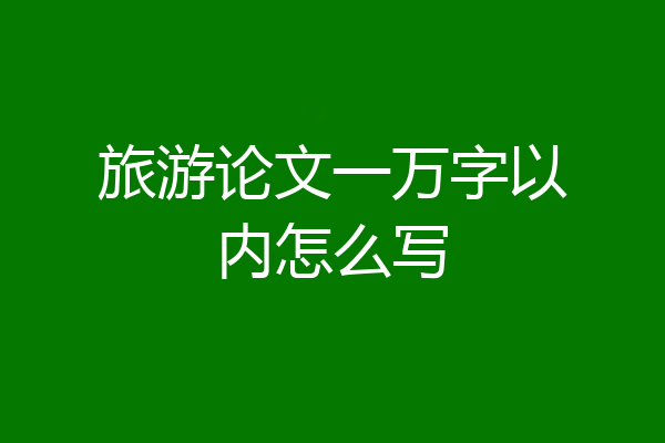 旅游论文一万字以内怎么写