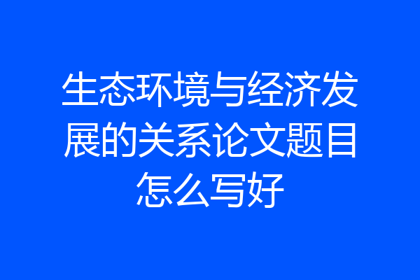 生态环境与经济发展的关系论文题目怎么写好