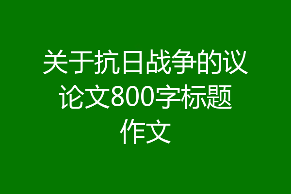 关于抗日战争的议论文800字标题作文