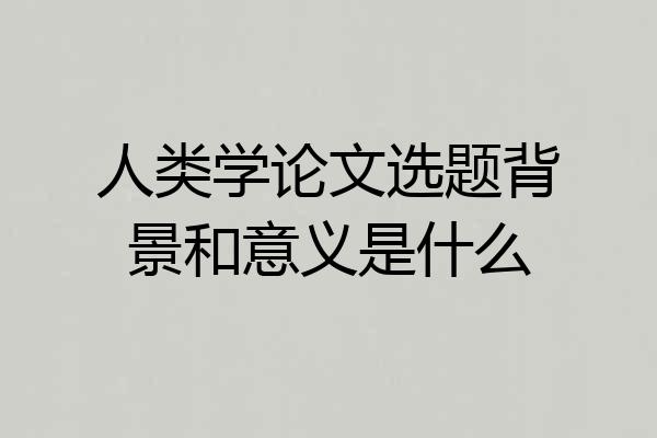 人类学论文选题背景和意义是什么