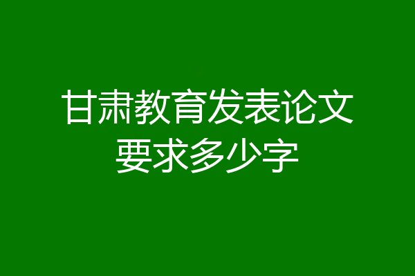 甘肃教育发表论文要求多少字