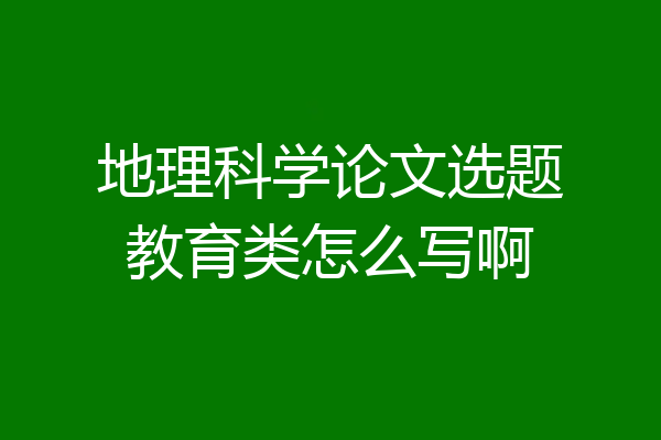 地理科学论文选题教育类怎么写啊