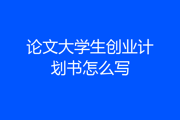 论文大学生创业计划书怎么写
