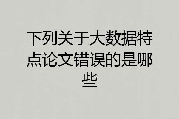 下列关于大数据特点论文错误的是哪些