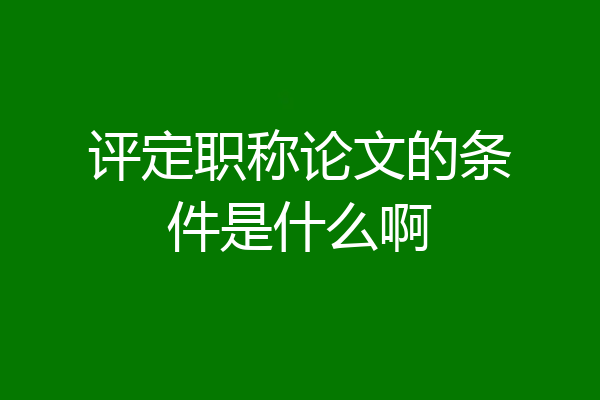 评定职称论文的条件是什么啊
