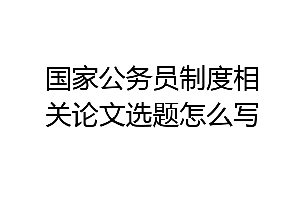 国家公务员制度相关论文选题怎么写