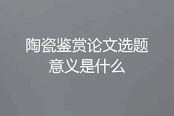 陶瓷鉴赏论文选题意义是什么