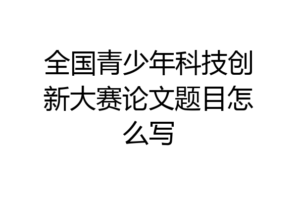 全国青少年科技创新大赛论文题目怎么写