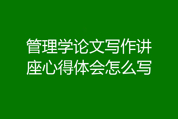 管理学论文写作讲座心得体会怎么写