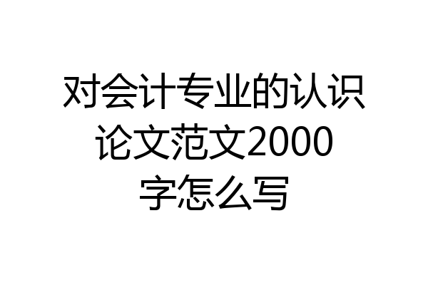 对会计专业的认识论文范文2000字怎么写