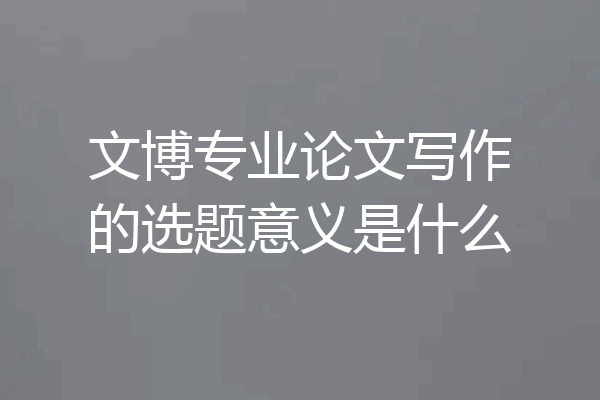 文博专业论文写作的选题意义是什么