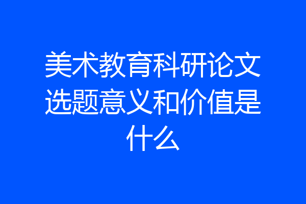 美术教育科研论文选题意义和价值是什么