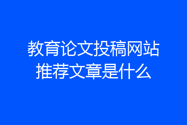 教育论文投稿网站推荐文章是什么