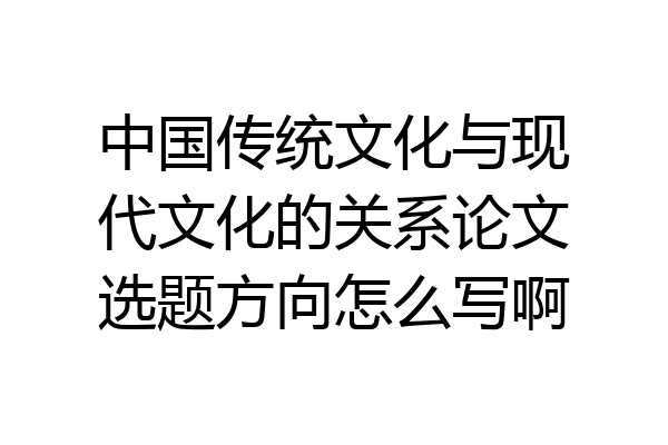 中国传统文化与现代文化的关系论文选题方向怎么写啊