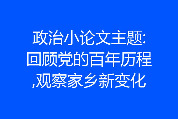 政治小论文主题:回顾党的百年历程,观察家乡新变化