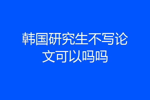 韩国研究生不写论文可以吗吗