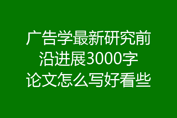 广告学最新研究前沿进展3000字论文怎么写好看些