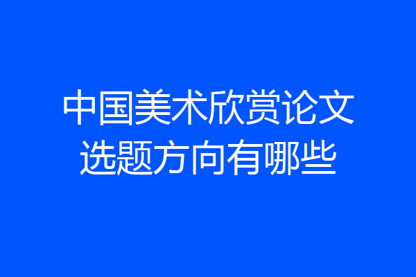 中国美术欣赏论文选题方向有哪些