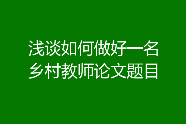 浅谈如何做好一名乡村教师论文题目