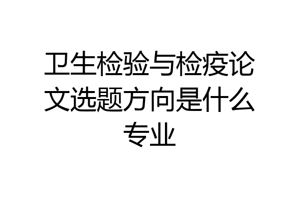 卫生检验与检疫论文选题方向是什么专业