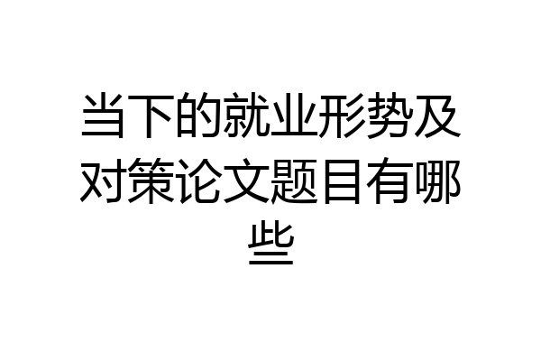 当下的就业形势及对策论文题目有哪些